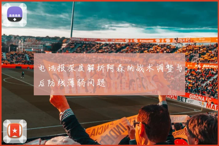 电讯报深度解析阿森纳战术调整与后防线薄弱问题