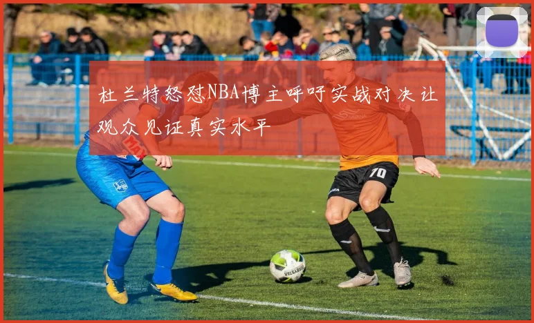 杜兰特怒怼NBA博主呼吁实战对决让观众见证真实水平