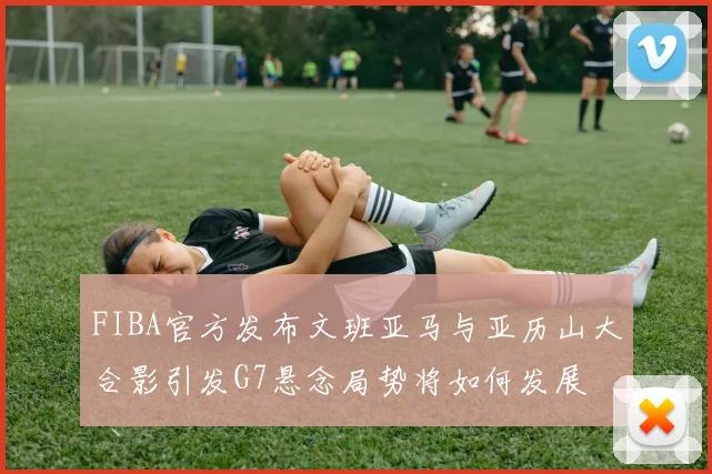FIBA官方发布文班亚马与亚历山大合影引发G7悬念局势将如何发展