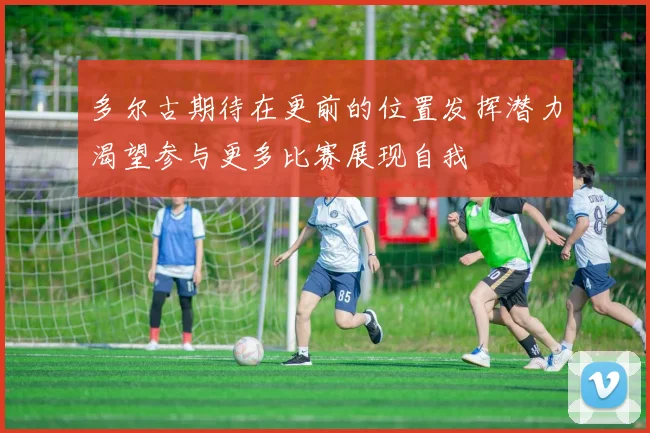 多尔古期待在更前的位置发挥潜力渴望参与更多比赛展现自我
