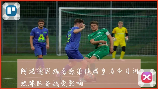 阿诺德因病毒感染缺席皇马今日训练球队备战受影响