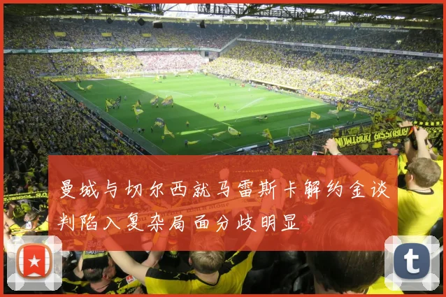 曼城与切尔西就马雷斯卡解约金谈判陷入复杂局面分歧明显