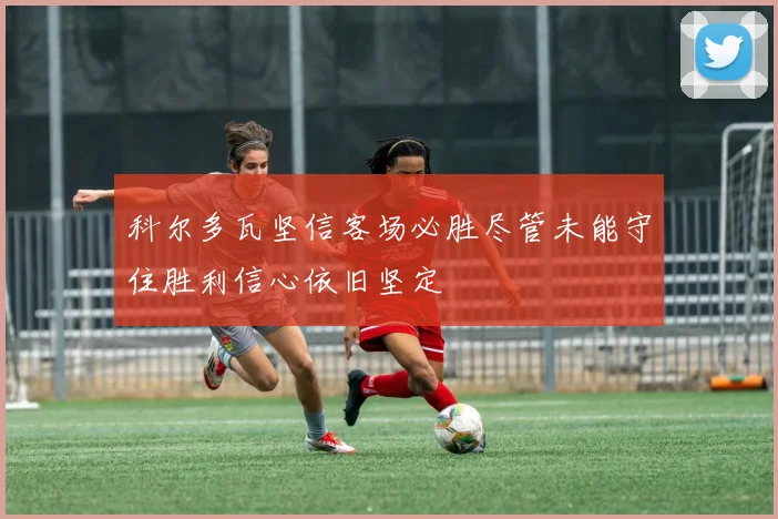 科尔多瓦坚信客场必胜尽管未能守住胜利信心依旧坚定