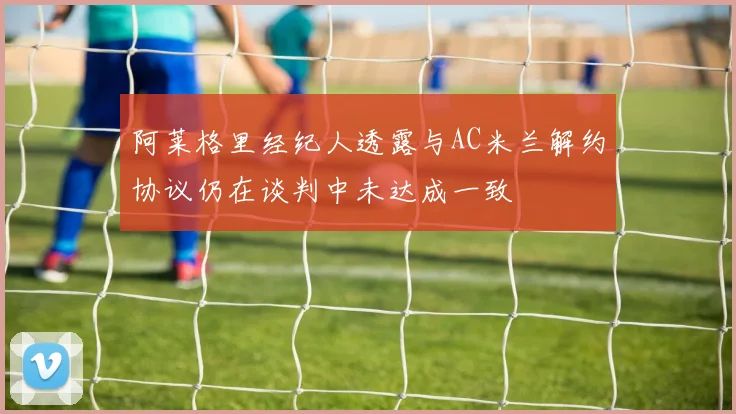 阿莱格里经纪人透露与AC米兰解约协议仍在谈判中未达成一致