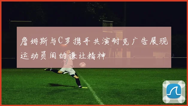詹姆斯与C罗携手共演耐克广告展现运动员间的谦让精神
