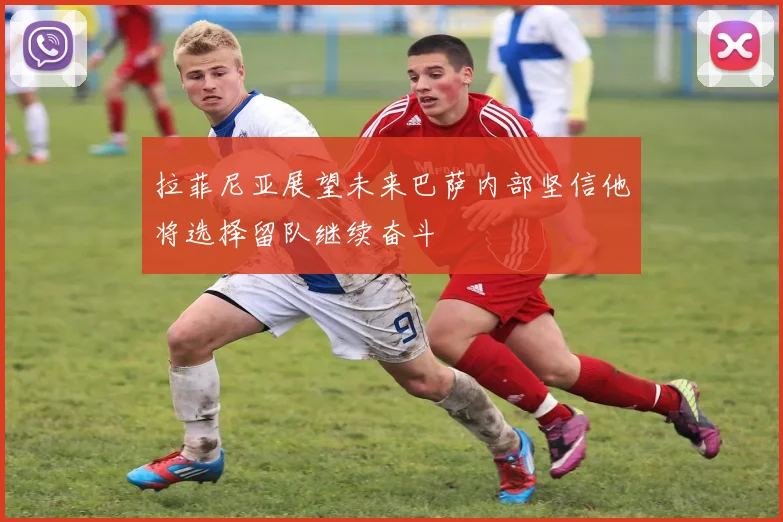 拉菲尼亚展望未来巴萨内部坚信他将选择留队继续奋斗