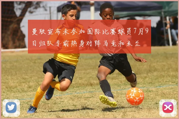 曼联宣布未参加国际比赛球员7月9日归队季前热身对阵马竞和米兰