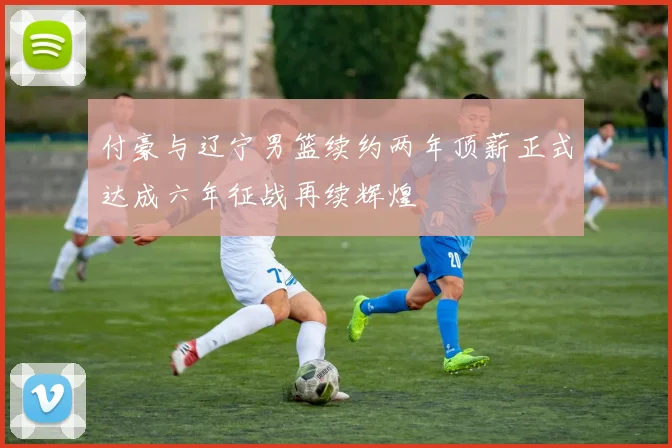 付豪与辽宁男篮续约两年顶薪正式达成六年征战再续辉煌