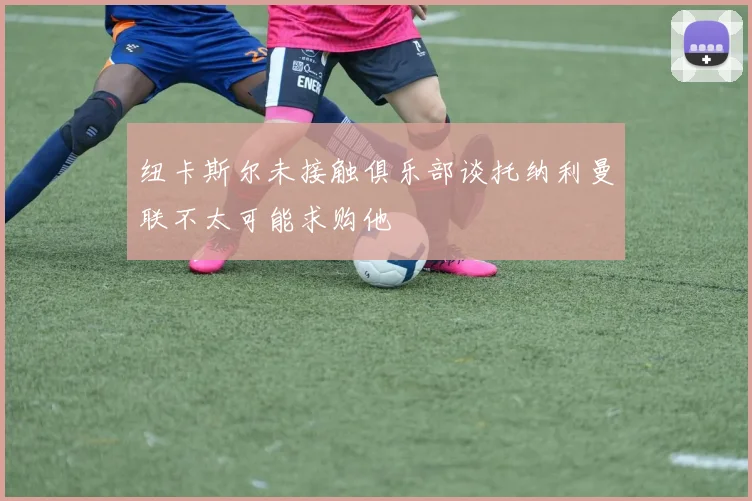 纽卡斯尔未接触俱乐部谈托纳利曼联不太可能求购他