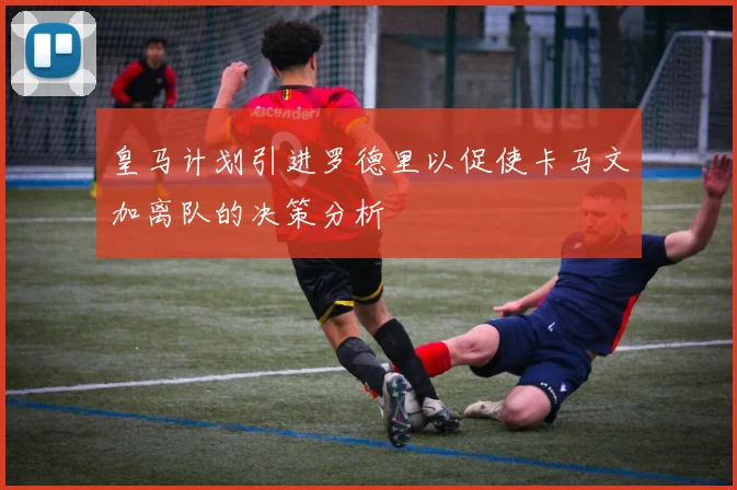 皇马计划引进罗德里以促使卡马文加离队的决策分析