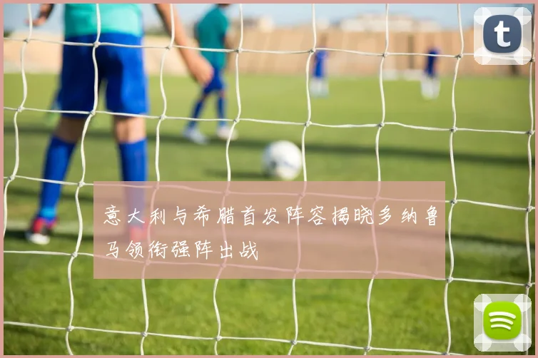 意大利与希腊首发阵容揭晓多纳鲁马领衔强阵出战