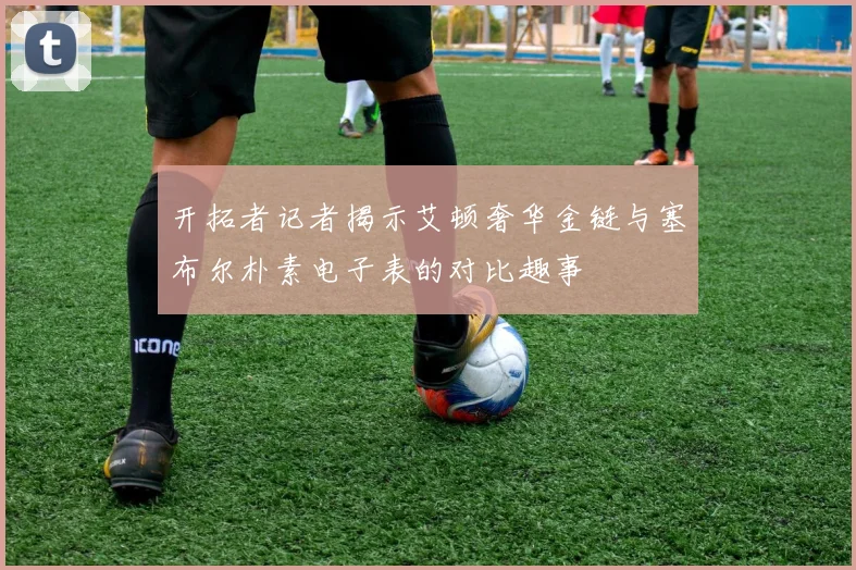 开拓者记者揭示艾顿奢华金链与塞布尔朴素电子表的对比趣事