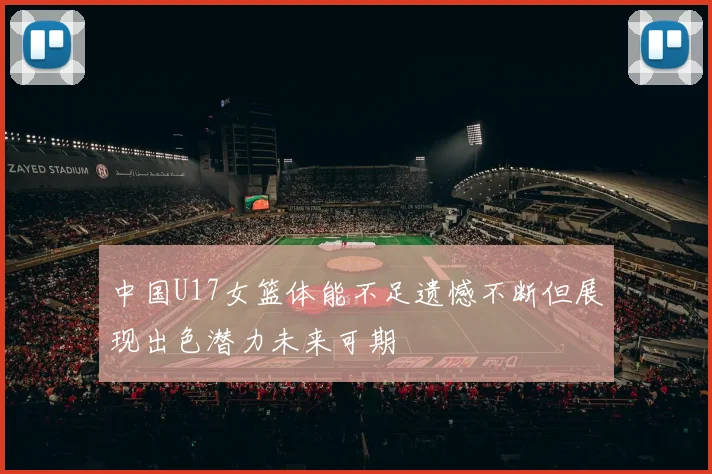 中国U17女篮体能不足遗憾不断但展现出色潜力未来可期