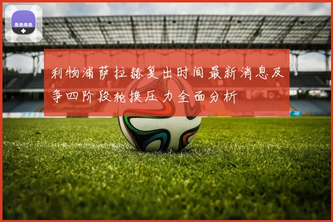 利物浦萨拉赫复出时间最新消息及争四阶段轮换压力全面分析