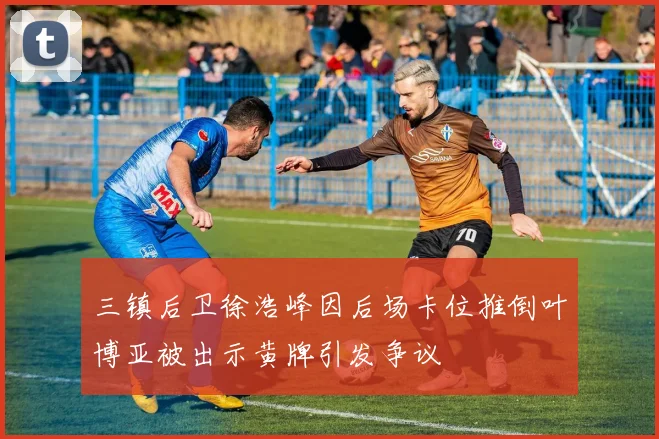 三镇后卫徐浩峰因后场卡位推倒叶博亚被出示黄牌引发争议