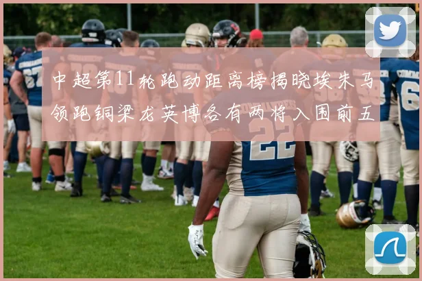 中超第11轮跑动距离榜揭晓埃朱马领跑铜梁龙英博各有两将入围前五