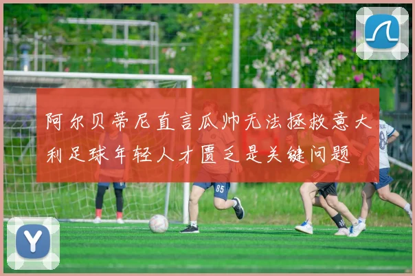 阿尔贝蒂尼直言瓜帅无法拯救意大利足球年轻人才匮乏是关键问题