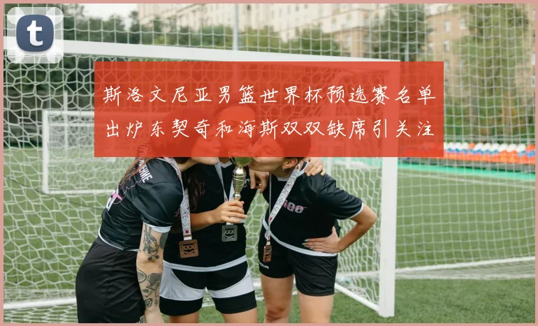 斯洛文尼亚男篮世界杯预选赛名单出炉东契奇和海斯双双缺席引关注