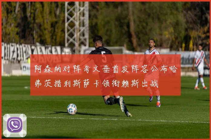 阿森纳对阵考文垂首发阵容公布哈弗茨措利斯萨卡领衔赖斯出战