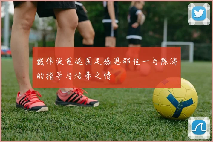 戴伟浚重返国足感恩邵佳一与陈涛的指导与培养之情